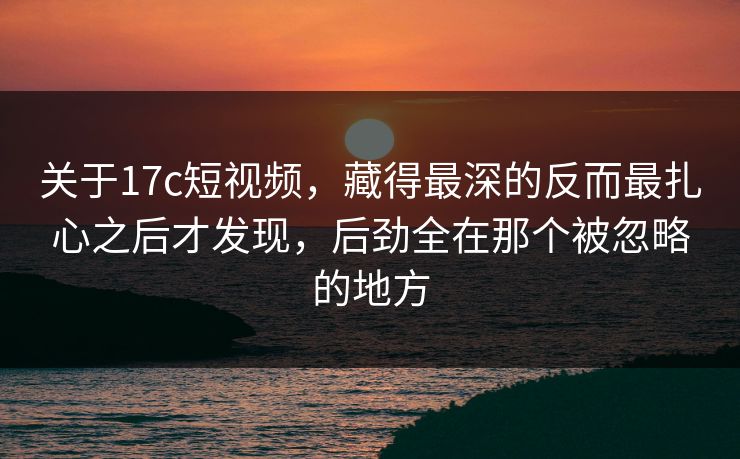关于17c短视频，藏得最深的反而最扎心之后才发现，后劲全在那个被忽略的地方