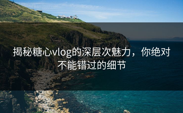 揭秘糖心vlog的深层次魅力，你绝对不能错过的细节
