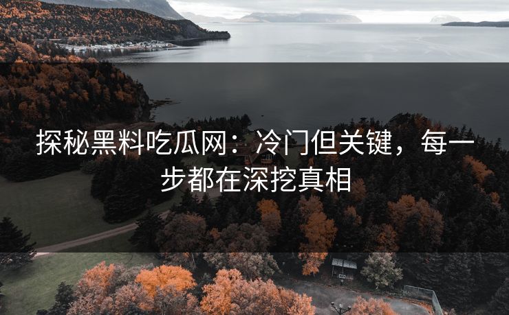 探秘黑料吃瓜网：冷门但关键，每一步都在深挖真相