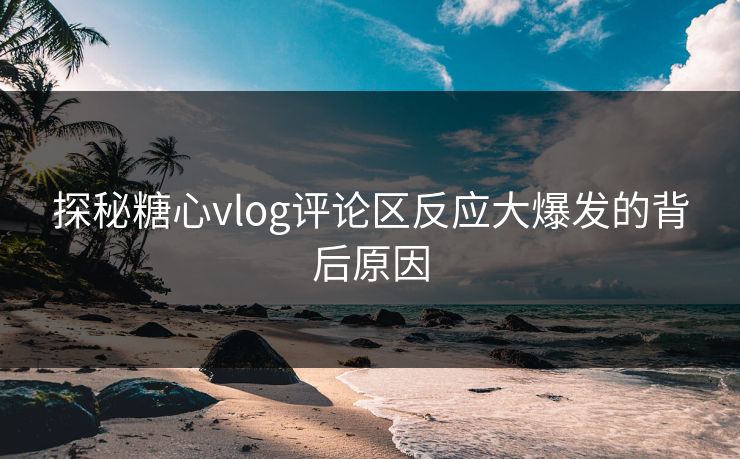 探秘糖心vlog评论区反应大爆发的背后原因